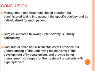  Management and treatment should therefore be
administered taking into account the specific etiology and be
individualized for each patient.
 Surgical outcome following Splenectomy is usually
satisfactory.
 Continuous basic and clinical studies will advance our
understanding of the underlying mechanisms of the
development of hypersplenism, and provide better
management strategies for the treatment of patients with
hypersplenism.
CONCLUSION
 