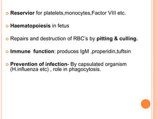  Reservior for platelets,monocytes,Factor VIII etc.
 Haematopoiesis in fetus
 Repairs and destruction of RBC’s by pitting & culling.
 Immune function: produces IgM ,properidin,tuftsin
 Prevention of infection- By capsulated organism
(H.influenza etc) , role in phagocytosis.
 
