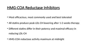 HMG-COA Reductase Inhibitors
• Most efficacious, most commonly used and best tolerated
• All statins produce peak LDL-CH lowering after 1-2 weeks therapy
• Different statins differ in their potency and maximal efficacy in
reducing LDL-CH
• HMG-COA reductase activity maximum at midnight
 