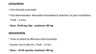 LOVASTATIN
• First clinically used statin
• Oral administration -Absorption incomplete & extensive 1st pass metabolism,
T-half – 2-4 hrs.
• Dose- 10-40 mg /day , maximum- 80 mg.
SIMVASTATIN
• Twice as potent & efficacious than lovastatin
• Greater rise in HDL-CH , T-half – 2-4 hrs
• Dose – 10-40 mg/day, maximum- 80 mg.
 