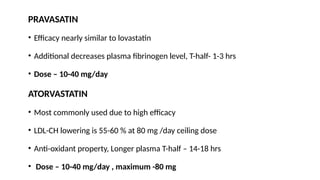 PRAVASATIN
• Efficacy nearly similar to lovastatin
• Additional decreases plasma fibrinogen level, T-half- 1-3 hrs
• Dose – 10-40 mg/day
ATORVASTATIN
• Most commonly used due to high efficacy
• LDL-CH lowering is 55-60 % at 80 mg /day ceiling dose
• Anti-oxidant property, Longer plasma T-half – 14-18 hrs
• Dose – 10-40 mg/day , maximum -80 mg
 