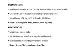 ROSUVASTATIN
• Highly potent & efficacious ( 10 mg rosuvastatin= 20 mg atorvastatin)
• Greater LDL-CH reduction in severe hypercholesterolemia
• Rises Plasma HDL by 10-15 %, T-half – 18 -24 hrs .
• Dose – 5-20 mg once daily , maximum 40 mg /day
PITAVASTATIN
• Latest most potent statin
• LDL-CH lowering is 40 % at 4 mg/ day ceiling dose
• Use in combination with gemfibrozil is avoided
• Dose – 1-4 mg/day , maximum 4 mg/day
 