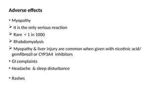 Adverse effects
• Myopathy
 It is the only serious reaction
 Rare < 1 in 1000
 Rhabdomyolysis
 Myopathy & liver injury are common when given with nicotinic acid/
gemfibrozil or CYP3A4 inhibitors
• GI complaints
• Headache & sleep disturbance
• Rashes
 