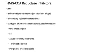 HMG-COA Reductase Inhibitors
USES
• Primary hyperlipidaemia (1st
choice of drugs)
• Secondary hypercholesterolemia
• All types of atherosclerotic cardiovascular disease
-new onset angina
- MI
- Acute coronary syndrome
- Thrombotic stroke
- Peripheral arterial disease
 