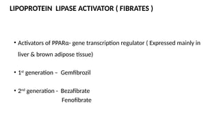 LIPOPROTEIN LIPASE ACTIVATOR ( FIBRATES )
• Activators of PPARα- gene transcription regulator ( Expressed mainly in
liver & brown adipose tissue)
• 1st
generation – Gemfibrozil
• 2nd
generation - Bezafibrate
Fenofibrate
 