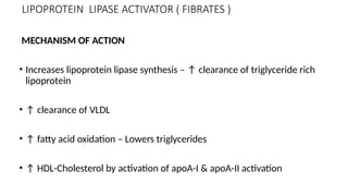 LIPOPROTEIN LIPASE ACTIVATOR ( FIBRATES )
MECHANISM OF ACTION
• Increases lipoprotein lipase synthesis – ↑ clearance of triglyceride rich
lipoprotein
• ↑ clearance of VLDL
• ↑ fatty acid oxidation – Lowers triglycerides
• ↑ HDL-Cholesterol by activation of apoA-I & apoA-II activation
 