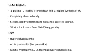 GEMFIBROZIL
• ↓ plasma TG level by ↑ breakdown and ↓ hepatic synthesis of TG
• Completely absorbed orally
• Metabolised by enterohepatic circulation, Excreted in urine.
• T-half is 1 – 2 hours, Dose 300-600 mg per day.
USES
• Hypertriglyceridaemia
• Acute pancreatitis ( for prevention)
• Familial hyperlipemia & Endogenous hypertriglyceridemia.
 