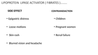 LIPOPROTEIN LIPASE ACTIVATOR ( FIBRATES )………
SIDE EFFECT
• Epigastric distress
• Loose motions
• Skin rash
• Blurred vision and headache
CONTRAINDIACTION
• Children
• Pregnant women
• Renal failure
 