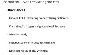 LIPOPROTEIN LIPASE ACTIVATOR ( FIBRATES )………
BEZAFIBRATE
• Greater LDL-CH lowering property than gemfibrozil.
• Circulating fibrinogen and glucose level decrease
• Absorbed orally
• Metabolised by enterohepatic circulation
• Dose 200 mg BD or TDS with meal
 