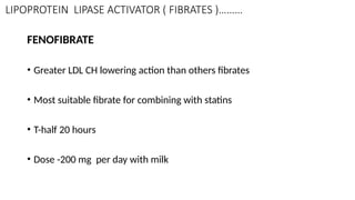 LIPOPROTEIN LIPASE ACTIVATOR ( FIBRATES )………
FENOFIBRATE
• Greater LDL CH lowering action than others fibrates
• Most suitable fibrate for combining with statins
• T-half 20 hours
• Dose -200 mg per day with milk
 