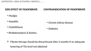 LIPOPROTEIN LIPASE ACTIVATOR ( FIBRATES )………
SIDE EFFECT OF FENOFIBRATE
• Myalgia
• Hepatitis
• Cholelithiasis
• Rhabdomyolysis & Rashes.
CONTRAINDICATION OF FENOFIBRATE
• Chronic kidney disease
• Diabetes
 Fibrate therapy should be discontinued after 2 months If an adequate
lowering of TGs level not obtained
 