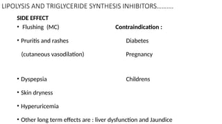 LIPOLYSIS AND TRIGLYCERIDE SYNTHESIS INHIBITORS……….
SIDE EFFECT
• Flushing (MC) Contraindication :
• Pruritis and rashes Diabetes
(cutaneous vasodilation) Pregnancy
• Dyspepsia Childrens
• Skin dryness
• Hyperuricemia
• Other long term effects are : liver dysfunction and Jaundice
 