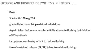 LIPOLYSIS AND TRIGLYCERIDE SYNTHESIS INHIBITORS……….
• Dose :
• Start with 100 mg TDS
• gradually increase 2-4 gm daily divided dose
• Aspirin taken before niacin substantially attenuate flushing by inhibition
of PG synthesis
• Laropiprant combining with it to reduce flushing
• Use of sustained release (ER/SR) tablet to subdue flushing
 