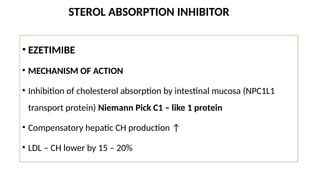 STEROL ABSORPTION INHIBITOR
• EZETIMIBE
• MECHANISM OF ACTION
• Inhibition of cholesterol absorption by intestinal mucosa (NPC1L1
transport protein) Niemann Pick C1 – like 1 protein
• Compensatory hepatic CH production ↑
• LDL – CH lower by 15 – 20%
 