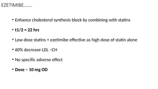 EZETIMIBE…….
• Enhance cholesterol synthesis block by combining with statins
• t1/2 = 22 hrs
• Low dose statins + ezetimibe effective as high dose of statin alone
• 60% decrease LDL –CH
• No specific adverse effect
• Dose – 10 mg OD
 