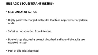 BILE ACID SEQUESTERANT (RESINS)
• MECHANISM OF ACTION
• Highly positively charged molecules that bind negatively charged bile
acids.
• Safest as not absorbed from intestine.
• Due to large size, resins are not absorbed and bound bile acids are
excreted in stool
• Pool of bile acids depleted
 