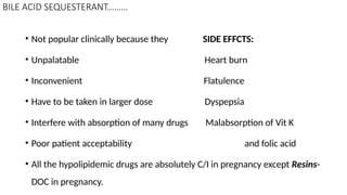 BILE ACID SEQUESTERANT………
• Not popular clinically because they SIDE EFFCTS:
• Unpalatable Heart burn
• Inconvenient Flatulence
• Have to be taken in larger dose Dyspepsia
• Interfere with absorption of many drugs Malabsorption of Vit K
• Poor patient acceptability and folic acid
• All the hypolipidemic drugs are absolutely C/I in pregnancy except Resins-
DOC in pregnancy.
 