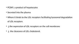 • PCSK9, a product of hepatocytes
• Secreted into the plasma
• Where it binds to the LDL receptors facilitating lysosomal degradation
of LDL receptors
• ↓the expression of LDL receptors on the cell membrane
• ↓ the clearance of LDL cholesterol.
 