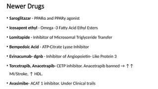 Newer Drugs
• Saroglitazar - PPARα and PPARγ agonist
• Icosapent ethyl - Omega -3 Fatty Acid Ethyl Esters
• Lomitapide - Inhibitor of Microsomal Triglyceride Transfer
• Bempedoic Acid - ATP-Citrate Lyase Inhibitor
• Evinacumab- dgnb - Inhibitor of Angiopoietin- Like Protein 3
• Torcetrapib, Anacetrapib- CETP inhibitor. Anacetrapib banned → ↑↑
MI/Stroke, ↑ HDL.
• Avasimibe- ACAT 1 inhibitor. Under Clinical trails
 
