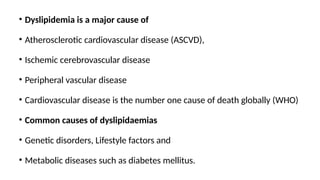 • Dyslipidemia is a major cause of
• Atherosclerotic cardiovascular disease (ASCVD),
• Ischemic cerebrovascular disease
• Peripheral vascular disease
• Cardiovascular disease is the number one cause of death globally (WHO)
• Common causes of dyslipidaemias
• Genetic disorders, Lifestyle factors and
• Metabolic diseases such as diabetes mellitus.
 