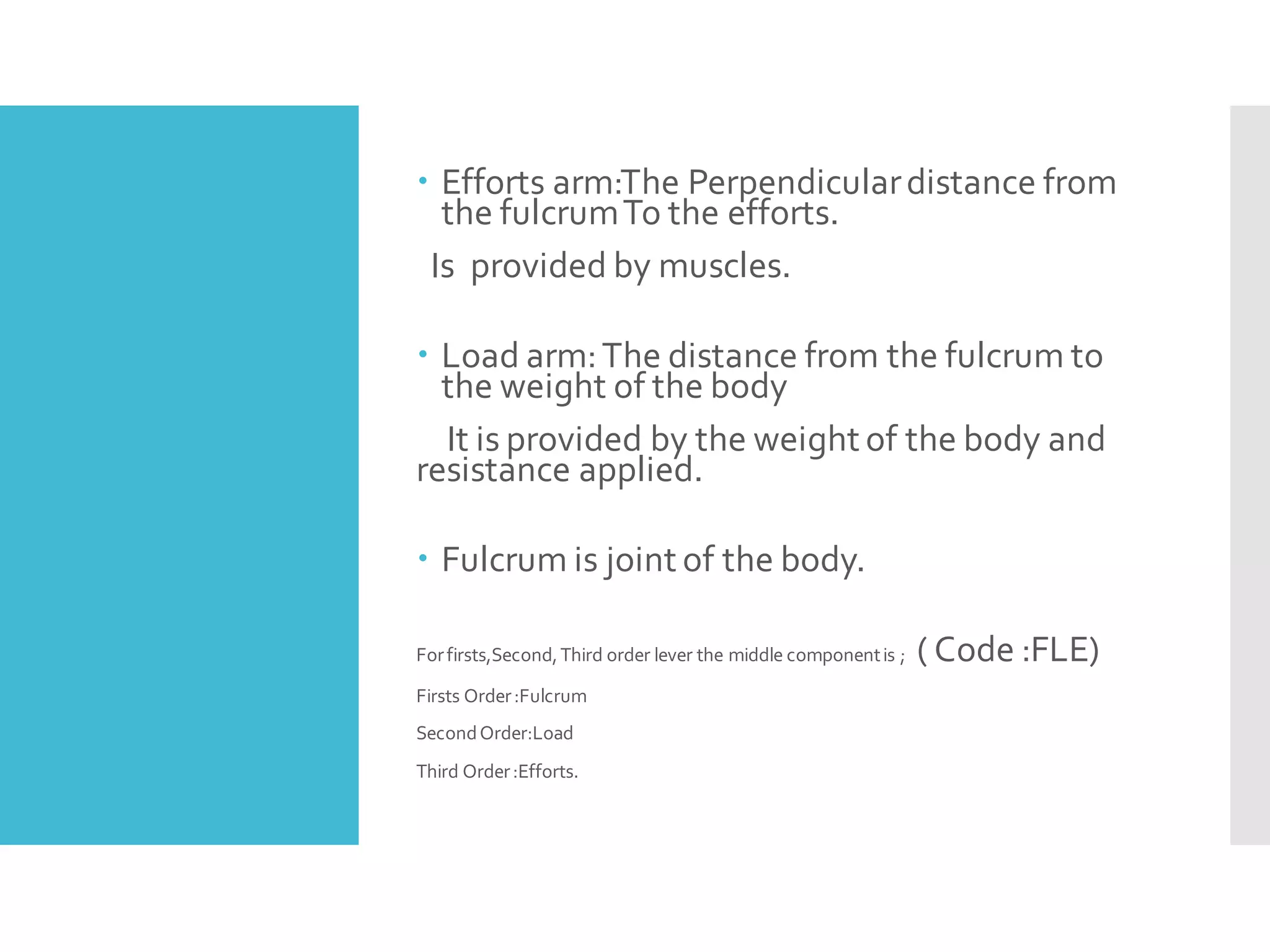 Efforts arm:The Perpendiculardistance from
the fulcrumTo the efforts.
Is provided by muscles.
 Load arm:The distance from the fulcrum to
the weight of the body
It is provided by the weight of the body and
resistance applied.
 Fulcrum is joint of the body.
Forfirsts,Second,Third order lever the middle componentis ; ( Code :FLE)
Firsts Order:Fulcrum
SecondOrder:Load
Third Order:Efforts.
 