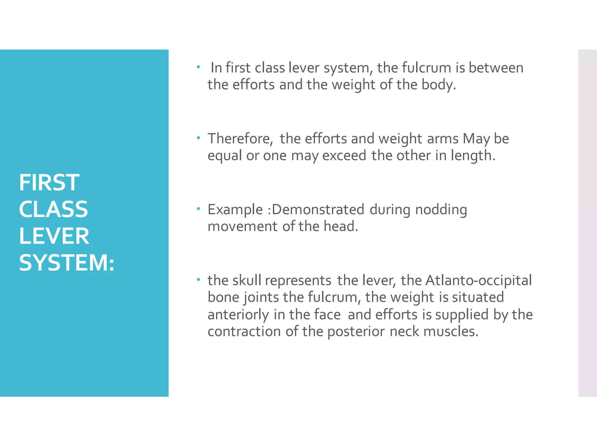 FIRST
CLASS
LEVER
SYSTEM:
 In first class lever system, the fulcrum is between
the efforts and the weight of the body.
 Therefore, the efforts and weight arms May be
equal or one may exceed the other in length.
 Example :Demonstrated during nodding
movement of the head.
 the skull represents the lever, the Atlanto-occipital
bone joints the fulcrum, the weight is situated
anteriorly in the face and efforts is supplied by the
contraction of the posterior neck muscles.
 