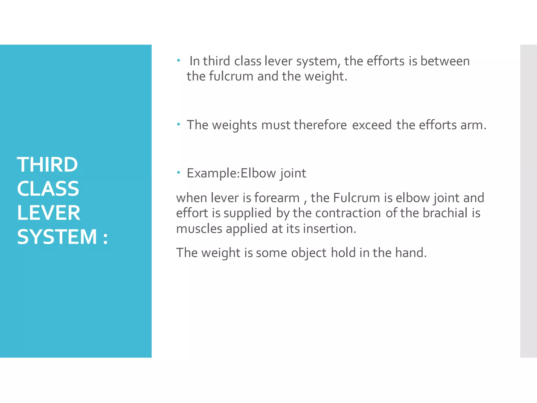 THIRD
CLASS
LEVER
SYSTEM :
 In third class lever system, the efforts is between
the fulcrum and the weight.
 The weights must therefore exceed the efforts arm.
 Example:Elbow joint
when lever is forearm , the Fulcrum is elbow joint and
effort is supplied by the contraction of the brachial is
muscles applied at its insertion.
The weight is some object hold in the hand.
 