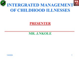 INTERGRATED MANAGEMENT
OF CHILDHOOD ILLNESSES
PRESENTER
MR. J.NKOLE
1/4/2024 1
 