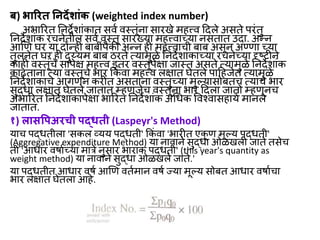 ब) भ ररत निर्देश ांक (weighted index number)
अभाररत ननर्देशाांकात सित िस्तूांना सारखे महत्त्ि दर्दले असते परांतु
ननर्देशाांक रचनेतील सित िस्तू सारखया महत्त्िाच्या नसतात उर्दा. अन्न
आणण र्र या र्दोन्ही बाबीांपैकी अन्न ही महत्त्िाची बाब असून अण्णा च्या
तुलनेत र्र ही र्दुय्यम बाब ठरते त्यामुळे ननर्देशाांकाच्या रचनेच्या दृष्ट्टीने
काही िस्तूांचे सापेक्ष महत्त्ि इतर िस्तूांपेक्षा िास्त असते त्यामुळे ननर्देशाांक
काढताना त्या िस्तूांचे भार ककां िा महत्त्ि लक्षात र्ेतले पादहिेत त्यामुळे
ननर्देशाांकाचे आगणन करीत असताना िस्तुांच्या मुल्यासोबतच त्याांचे भार
सुद्धा लक्षात र्ेतले िातात म्हणिेच िस्तूांना भार दर्दला िातो म्हणूनच
अभाररत ननर्देशाांकापेक्षा भाररत ननर्देशाांक अधधक विचिासहायत मानले
िातात.
१) ल सवपअरची पद्धती (Laspeyr's Method)
याच पद्धतीला 'सकल व्यय पद्धती' ककां िा 'भारीत एक
ू ण मूल्य पद्धती'
(Aggregative expenditure Method) या नािाने सुद्धा ओळखली िाते तसेच
ती 'आधार िर्ातच्या मात्रे नुसार भाराांक पद्धती' (this year's quantity as
weight method) या नािाने सुद्धा ओळखले िाते.'
या पद्धतीत आधार िर्त आणण िततमान िर्त ज्या मूल्य सोबत आधार िर्ातचा
भार लक्षात र्ेतला आहे.
 