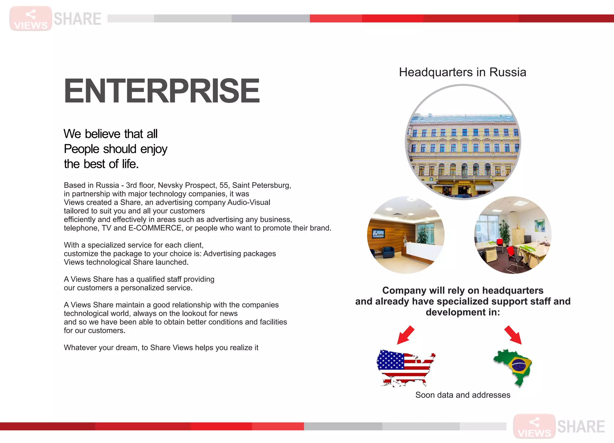 ENTERPRISE
We believe that all
People should enjoy
the best of life.
Based in Russia - 3rd ﬂoor, Nevsky Prospect, 55, Saint Petersburg,
in partnership with major technology companies, it was
Views created a Share, an advertising company Audio-Visual
tailored to suit you and all your customers
efﬁciently and effectively in areas such as advertising any business,
telephone, TV and E-COMMERCE, or people who want to promote their brand.
With a specialized service for each client,
customize the package to your choice is: Advertising packages
Views technological Share launched.
A Views Share has a qualiﬁed staff providing
our customers a personalized service.
A Views Share maintain a good relationship with the companies
technological world, always on the lookout for news
and so we have been able to obtain better conditions and facilities
for our customers.
Whatever your dream, to Share Views helps you realize it
Headquarters in Russia
Company will rely on headquarters
and already have specialized support staff and
development in:
Soon data and addresses
 