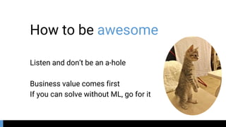 How to be awesome
Listen and don’t be an a-hole
Business value comes first
If you can solve without ML, go for it
 