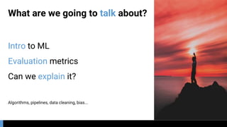 What are we going to talk about?
Intro to ML
Evaluation metrics
Can we explain it?
Algorithms, pipelines, data cleaning, bias...
 