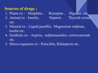 Sources of drugs :
1. Plants ex - Morphine , Reserpine , Digoxin , etc.
2. Animal ex - Insulin, Heparin , Thyroid extract
etc.
3. Mineral ex - Liquid paraffin, Magnesium sulphate,
kaolin etc.
4. Synthetic ex - Aspirin, sulphonamides, corticosteroids
etc.
5. Micro-organism ex - Penicillin, Rifampicin etc.
 