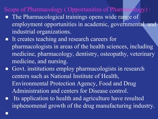 Scope of Pharmacology ( Opportunities of Pharmacology) :
● The Pharmacological trainings opens wide range of
employment opportunities in academic, governmental, and
industrial organizations.
● It creates teaching and research careers for
pharmacologists in areas of the health sciences, including
medicine, pharmacology, dentistry, osteopathy, veterinary
medicine, and nursing.
● Govt. institutions employ pharmacologists in research
centers such as National Institute of Health,
Environmental Protection Agency, Food and Drug
Administration and centers for Disease control.
● Its application to health and agriculture have resulted
inphenomenal growth of the drug manufacturing industry.
●
 