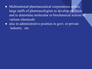 ● Multinational pharmaceutical corporations utilize
large staffs of pharmacologists to develop products
and to determine molecular or biochemical actions of
various chemicals
● also in administrative position in govt. or private
industry. etc.
 