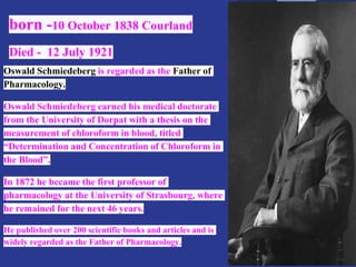 born -10 October 1838 Courland
Died - 12 July 1921
Oswald Schmiedeberg is regarded as the Father of
Pharmacology.
Oswald Schmiedeberg earned his medical doctorate
from the University of Dorpat with a thesis on the
measurement of chloroform in blood, titled
“Determination and Concentration of Chloroform in
the Blood”.
In 1872 he became the first professor of
pharmacology at the University of Strasbourg, where
he remained for the next 46 years.
He published over 200 scientific books and articles and is
widely regarded as the Father of Pharmacology.
 