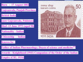 Born - 17 August 1882
Gujranwala, Punjab Province,
British India
(now Gujranwala, Pakistan)
Died -13 June 1973 (aged 90)
Nationality - Indian
Citizenship - Indian
Known for :
Father of Indian Pharmacology; Doyen of science and medicine[1]
Awards - Knighthood (1941) Companion of the Order of the Indian
Empire (CIE; 1934)
 
