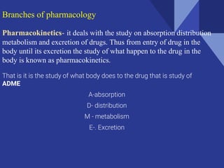 Branches of pharmacology
Pharmacokinetics- it deals with the study on absorption distribution
metabolism and excretion of drugs. Thus from entry of drug in the
body until its excretion the study of what happen to the drug in the
body is known as pharmacokinetics.
That is it is the study of what body does to the drug that is study of
ADME
A-absorption
D- distribution
M - metabolism
E-. Excretion
 