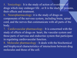 5. Toxicology: It is the study of action of overdoses of
drugs which may endanger life . or It is the study of poisons,
their effects and treatment.
6. Neuropharmacology: it is the study of drugs on
components of the nervous system, including brain, spinal
cord, and the nerves that communicate with all parts of the
body.
7. Cardiovascular pharmacology : It is concerned with the
study of effects of drugs on heart, the vascular system and
those parts of nervous and endocrine system that participate
in regulating cardiovascular function.
8. Molecular pharmacology : It deals with the biochemical
and biophysical characteristics of interactions between drug
molecules and those of the cell.
 
