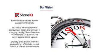 2
Earned media creates its own
engagement signals.
In a world where consumer
discovery of goods and services is
changing rapidly, ShareIQ enables
marketers to take action and
target against those signals.
ShareIQ arms brands with the
complete set of tools to extract
full value of their earned media.
 