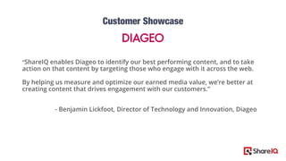 7
“ShareIQ enables Diageo to identify our best performing content, and to take
action on that content by targeting those who engage with it across the web.
By helping us measure and optimize our earned media value, we’re better at
creating content that drives engagement with our customers.”
- Benjamin Lickfoot, Director of Technology and Innovation, Diageo
 
