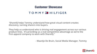 “ShareIQ helps Tommy understand how great visual content creates
discovery, turning sharers into buyers.
They help us understand who is driving real engagement across our various
product lines. It’s providing us a real competitive advantage as we’re the
first apparel company to work with ShareIQ.”
- Maartje De Bruin, Social Media Manager, Tommy
 