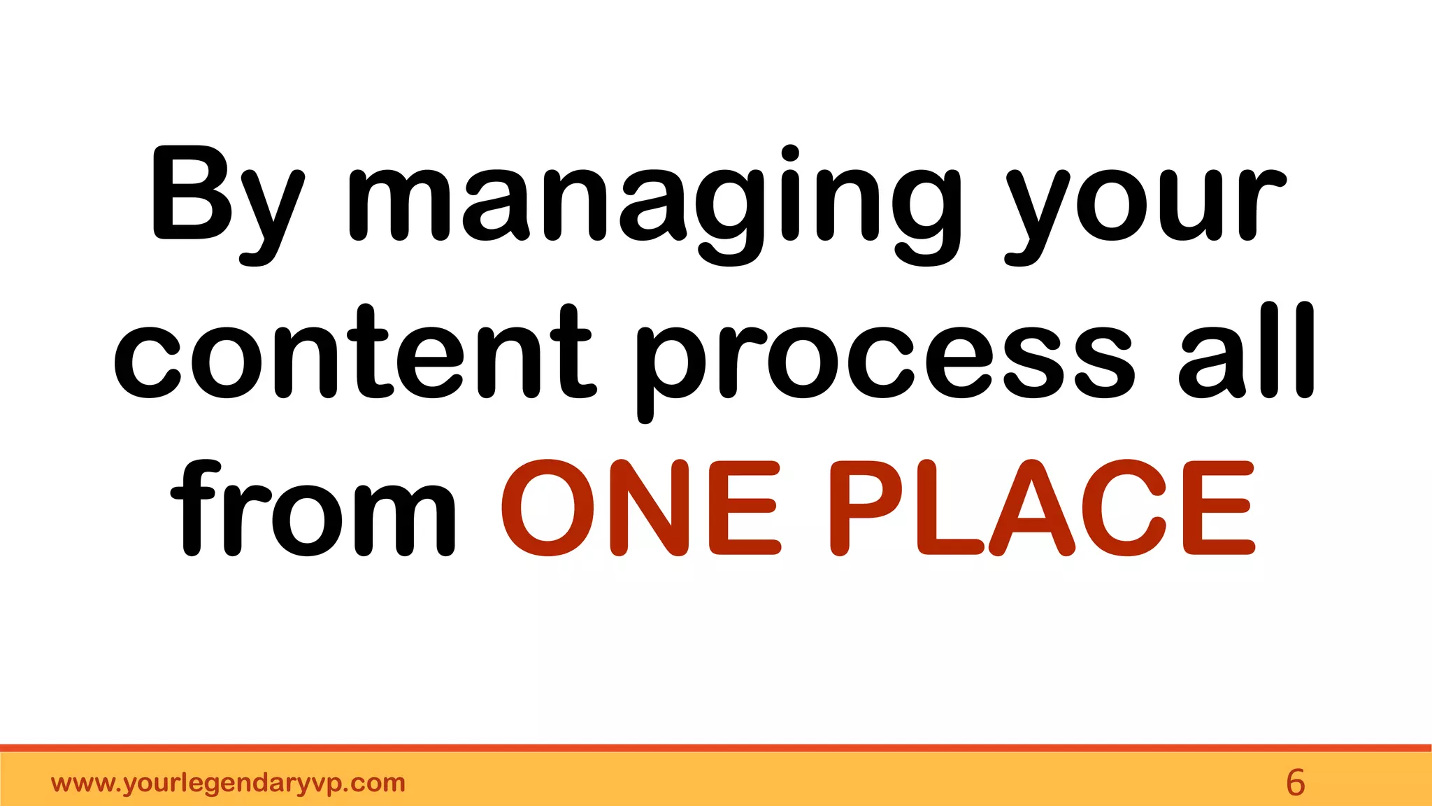 www.yourlegendaryvp.com 6
By managing your
content process all
from ONE PLACE
 