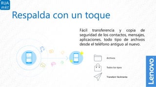 7
Respalda con un toque
Fácil transferencia y copia de
seguridad de los contactos, mensajes,
aplicaciones, todo tipo de archivos
desde el teléfono antiguo al nuevo.
Archivos
Todos los tipos
Transferir fácilmente
 