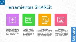 9
Herramientas SHAREit
Respaldo de imágenes.
Permite generar copia de
seguridad de sus fotos a
su PC usando SHAREit
con un solo toque.
Control de PPT.
SHAREit permite
controlar la transición
de diapositivas de
PowerPoint en la PC
o un proyector
Reproducir.
Permite reproducir y
mostrar fotografías desde
el dispositivo móvil a la PC
y o con proyector de forma
sencilla usando SHAREit.
Vista remota.
SHAREit permite conectar
remotamente y buscar la
carpeta y o archivo que
necesito desde mi dispositivo
móvil, visualizarlo y copiarlo.
 