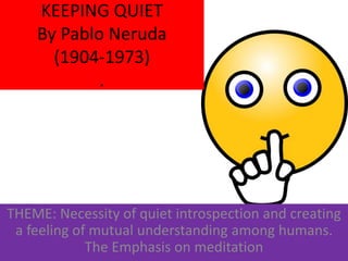 KEEPING QUIET
By Pablo Neruda
(1904-1973)
.
THEME: Necessity of quiet introspection and creating
a feeling of mutual understanding among humans.
The Emphasis on meditation
 