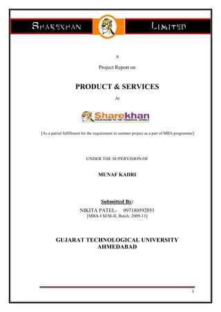 A<br />Project Report on<br />PRODUCT & SERVICES<br />At<br /> [As a partial fulfillment for the requirement in summer project as a part of MBA programme]<br />UNDER THE SUPERVISION OF<br />MUNAF KADRI <br />Submitted By:<br />NIKITA PATEL-     097180592051<br />[MBA-I SEM-II, Batch: 2009-11]<br />GUJARAT TECHNOLOGICAL UNIVERSITY<br />AHMEDABAD<br />-89535026670<br />  <br />INDUSTRY DETAIL:-<br />Securities market has essentially three categories of participants namely the issuer of securities, investors in securities and the intermediaries and two categories of products, the services  of the intermediaries the securities including derivatives.<br />The securities market has two interdependent and inseparable segments the new issue (primary market) and the stock (secondary market). The primary market provides the channel for sale of new securities while the secondary market deals in securities previously issued<br />COMPANY PROFILE:<br />Sharekhan is one of the top retail brokerage houses in India with a strong online trading platform. The company provides equity based products (research, equities, derivatives, depository, margin funding, etc.). It has one of the largest networks in the country with 1200+ share shops in 400 cities and India’s premier online trading portal www.sharekhan.com. With their research expertise, customer commitment and superior technology, they provide investors with end-to-end solutions in investments. They provide trade execution services through multiple channels - an Internet platform, telephone and retail outlets. <br />Sharekhan was established by Morakhia family in 1999-2000 and Morakhia family, continues to remain the largest shareholder. It is the retail broking arm of the Mumbai-based SSKI [SHRIPAL SHEWANTILAL KANTILAL ISWARNATH LIMITED] Group. SSKI which is established in 1930 is the parent company of Sharekhan ltd. With a legacy of more than 80 years in the stock markets, the SSKI group ventured into institutional broking and corporate finance over a decade ago. Presently SSKI is one of the leading players in institutional broking and corporate finance activities. Sharekhan offers its customers a wide range of equity related services including trade execution on BSE, NSE, and Derivatives. Depository services, online trading, Investment advice, Commodities, etc. <br />Sharekhan Ltd. is a brokerage firm which is established on 8th February 2000 and now it is having all the rights of SSKI. The company was awarded the 2005 Most Preferred Stock Broking Brand by Awaaz Consumer Vote. It is first brokerage Company to go online. The Company's online trading and investment site - www.Sharekhan.com - was also launched on Feb 8, 2000. This site gives access to superior content and transaction facility to retail customers across the country. Known for its jargon-free, investor friendly language and high quality research, the content-rich and research oriented portal has stood out among its contemporaries because of its steadfast dedication to offering customers best-of-breed technology and superior market information. <br />Sharekhan has one of the best states of art web portal providing fundamental and statistical information across equity, mutual funds and IPOs. One can surf across 5,500 companies for in-depth information, details about more than 1,500 mutual fund schemes and IPO data. One can also access other market related details such as board meetings, result announcements, FII transactions, buying/selling by mutual funds and much more. <br />Sharekhan's management team is one of the strongest in the sector and has positioned Sharekhan to take advantage of the growing consumer demand for financial services products in India through investments in research, pan-Indian branch network and an outstanding technology platform. Further, Sharekhan's lineage and relationship with SSKI Group provide it a unique position to understand and leverage the growth of the financial services sector. We look forward to providing strategic counsel to Sharekhan's management as they continue their expansion for the benefit of all shareholders. <br />SSKI Corporate Finance Private Limited (SSKI) is a leading India-based investment bank with strong research-driven focus. Their team members are widely respected for their commitment to transactions and their specialized knowledge in their areas of strength. The team has completed over US$5 billion worth of deals in the last 5 years - making it among the most significant players raising equity in the Indian market. SSKI, a veteran equities solutions company has over 8 decades of experience in the Indian stock markets. <br />If we experience their language, presentation style, content or for that matter the online trading facility, we'll find a common thread; one that helps us make informed decisions and simplifies investing in stocks. The common thread of empowerment is what Sharekhan's all about. <br />quot;
Sharekhan has always believed in collaborating with like-minded Corporate into forming strategic associations for mutual benefit relationshipsquot;
 says Jaideep Arora, Director - Sharekhan Limited. <br />Sharekhan is also about focus. Sharekhan does not claim expertise in too many things. Sharekhan's expertise lies in stocks and that's what he talks about with authority. So when he says that investing in stocks should not be confused with trading in stocks or a portfolio-based strategy is better than betting on a single horse, it is something that is spoken with years of focused learning and experience in the’ stock markets. And these beliefs are reflected in everything Sharekhan does for us! Sharekhan is a part of the SSKI group, an Indian financial services power house, with strong presence in Retail equities Institutional equities Investment banking. <br />In Ahmedabad, It is having the branch at Dynamic house, opp. Child care hospital, Navrangpura road and over 40 franchisees in Ahmedabad. We have been given the centre at Navrangpura road, Ahmedabad.<br />DIRECTORS:<br />   MR. TARUN SHAH CEO- SHARE KHAN<br /> MR SHANKAR VAILAYA- DIRECTOR (OPERATION) OF    <br />                          THE COMPANY<br /> MR. JAIDEEP ARORA– DIRECTOR (PRODUCT &   <br />                TECHNOLOGY) OF THE COMPANY<br />OTHER DIRECTORS:<br />,[object Object]
