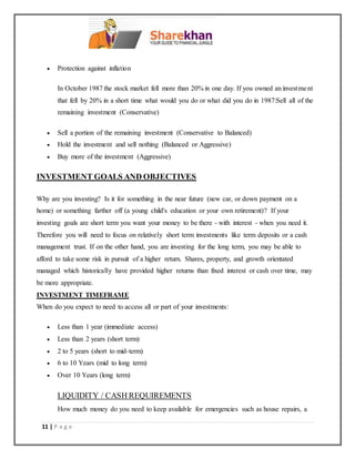 11 | P a g e
 Protection against inflation
In October 1987 the stock market fell more than 20% in one day. If you owned an investment
that fell by 20% in a short time what would you do or what did you do in 1987:Sell all of the
remaining investment (Conservative)
 Sell a portion of the remaining investment (Conservative to Balanced)
 Hold the investment and sell nothing (Balanced or Aggressive)
 Buy more of the investment (Aggressive)
INVESTMENT GOALS AND OBJECTIVES
Why are you investing? Is it for something in the near future (new car, or down payment on a
home) or something farther off (a young child's education or your own retirement)? If your
investing goals are short term you want your money to be there - with interest - when you need it.
Therefore you will need to focus on relatively short term investments like term deposits or a cash
management trust. If on the other hand, you are investing for the long term, you may be able to
afford to take some risk in pursuit of a higher return. Shares, property, and growth orientated
managed which historically have provided higher returns than fixed interest or cash over time, may
be more appropriate.
INVESTMENT TIMEFRAME
When do you expect to need to access all or part of your investments:
 Less than 1 year (immediate access)
 Less than 2 years (short term)
 2 to 5 years (short to mid-term)
 6 to 10 Years (mid to long term)
 Over 10 Years (long term)
LIQUIDITY / CASH REQUIREMENTS
How much money do you need to keep available for emergencies such as house repairs, a
 