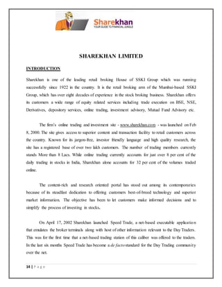 14 | P a g e
SHAREKHAN LIMITED
INTRODUCTION
Sharekhan is one of the leading retail broking House of SSKI Group which was running
successfully since 1922 in the country. It is the retail broking arm of the Mumbai-based SSKI
Group, which has over eight decades of experience in the stock broking business. Sharekhan offers
its customers a wide range of equity related services including trade execution on BSE, NSE,
Derivatives, depository services, online trading, investment advisory, Mutual Fund Advisory etc.
The firm’s online trading and investment site - www.sharekhan.com - was launched on Feb
8, 2000. The site gives access to superior content and transaction facility to retail customers across
the country. Known for its jargon-free, investor friendly language and high quality research, the
site has a registered base of over two lakh customers. The number of trading members currently
stands More than 8 Lacs. While online trading currently accounts for just over 8 per cent of the
daily trading in stocks in India, Sharekhan alone accounts for 32 per cent of the volumes traded
online.
The content-rich and research oriented portal has stood out among its contemporaries
because of its steadfast dedication to offering customers best-of-breed technology and superior
market information. The objective has been to let customers make informed decisions and to
simplify the process of investing in stocks.
On April 17, 2002 Sharekhan launched Speed Trade, a net-based executable application
that emulates the broker terminals along with host of other information relevant to the Day Traders.
This was for the first time that a net-based trading station of this caliber was offered to the traders.
In the last six months Speed Trade has become a de factostandard for the Day Trading community
over the net.
 