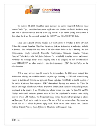 15 | P a g e
On October 01, 2007 Sharekhan again launched his another integrated Software based
product Trade Tiger, a net-based executable application that emulates the broker terminals along
with host of other information relevant to the Day Traders. It has another quality which differs it
from other that it has the combined terminal for EQUITY and COMMODITIES both.
Share khan’s ground network includes over 1005 centers in 410 cities in India, of which
210 are fully-owned branches. Sharekhan has always believed in investing in technology to build
its business. The company has used some of the best-known names in the IT industry, like Sun
Microsystems, Oracle, Microsoft, Cambridge Technologies, Nexgenix, Vignette, Verisign
Financial Technologies India Ltd, Spider Software Pvt Ltd. to build its trading engine and content.
Previously the Morakiya family holds a majority stake in the company but now a world famous
brand CITI GROUP has taken a majority stake in the company. HSBC, Intel & Carlyle are the
other investors.
With a legacy of more than 80 years in the stock markets, the SSKI group ventured into
institutional broking and corporate finance 18 years ago. Presently SSKI is one of the leading
players in institutional broking and corporate finance activities. SSKI holds a sizeable portion of
the market in each of these segments. SSKI’s institutional broking arm accounts for 7% of the
market for Foreign Institutional portfolio investment and 5% of all Domestic Institutional portfolio
investment in the country. It has 60 institutional clients spread over India, Far East, UK and US.
Foreign Institutional Investors generate about 65% of the organization’s revenue, with a daily
turnover of over US$ 4 million. The Corporate Finance section has a list of very prestigious clients
and has many ‘firsts’ to its credit, in terms of the size of deal, sector tapped etc. The group has
placed over US$ 1 billion in private equity deals. Some of the clients include BPL Cellular
Holding, Gujarat Pipavav, Essar, Hutchison, Planetasia, and Shopper’s Stop.
 